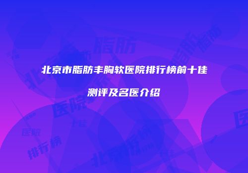 北京市脂肪丰胸软医院排行榜前十佳测评及名医介绍