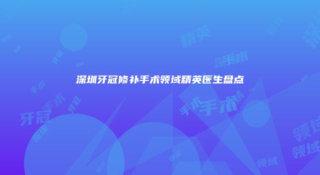 深圳牙冠修补手术领域精英医生盘点