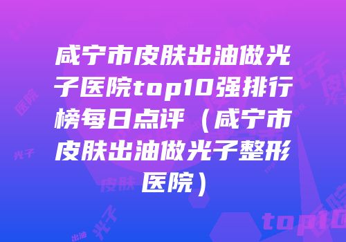 咸宁市皮肤出油做光子医院top10强排行榜每日点评（咸宁市皮肤出油做光子整形医院）