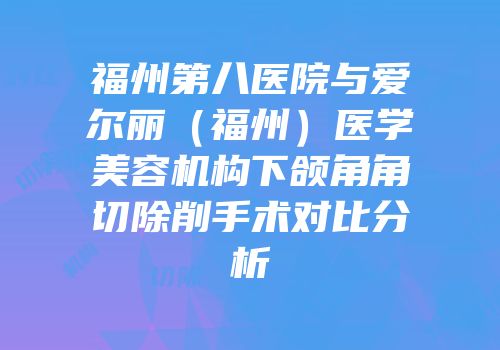 福州第八医院与爱尔丽（福州）医学美容机构下颌角角切除削手术对比分析