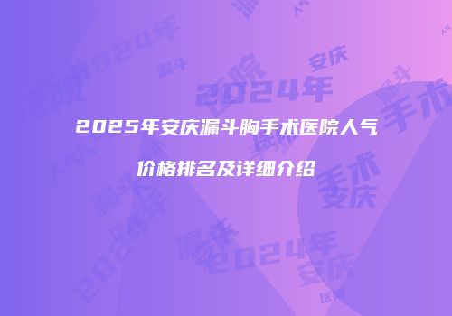 2025年安庆漏斗胸手术医院人气价格排名及详细介绍
