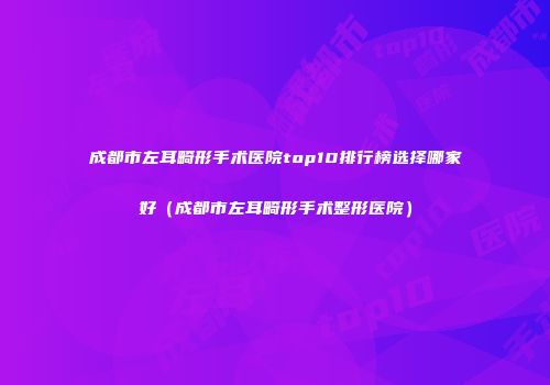 成都市左耳畸形手术医院top10排行榜选择哪家好（成都市左耳畸形手术整形医院）