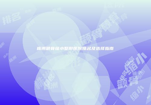 株洲颧骨缩小整形医院排名及选择指南