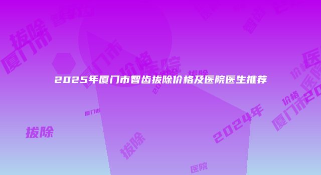 2025年厦门市智齿拔除价格及医院医生推荐