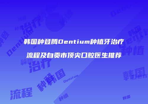 韩国种登腾Dentium种植牙治疗流程及自贡市顶尖口腔医生推荐