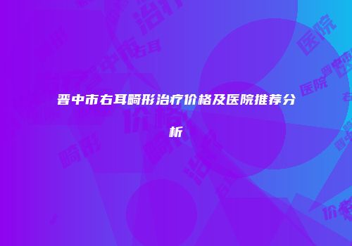 晋中市右耳畸形治疗价格及医院推荐分析