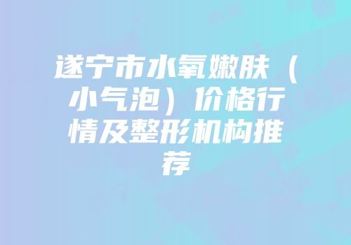 遂宁市水氧嫩肤（小气泡）价格行情及整形机构推荐