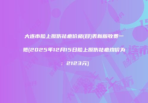 大连市脸上擦伤祛疤价格(目)表新版收费一览(2025年12月15日脸上擦伤祛疤均价为：2123元)