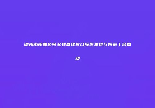 德州市阻生齿完全性骨埋伏口腔医生排行榜前十名揭晓
