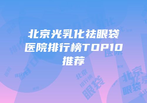 北京光乳化祛眼袋医院排行榜TOP10推荐