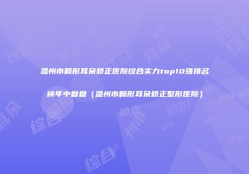 温州市畸形耳朵矫正医院综合实力top10强排名榜年中复盘（温州市畸形耳朵矫正整形医院）