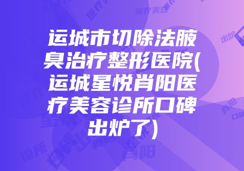 运城市切除法腋臭治疗整形医院(运城星悦肖阳医疗美容诊所口碑出炉了)