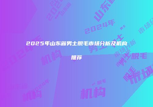2025年山东省男士脱毛市场分析及机构推荐