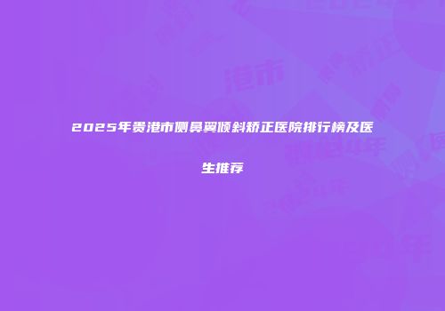 2025年贵港市侧鼻翼倾斜矫正医院排行榜及医生推荐