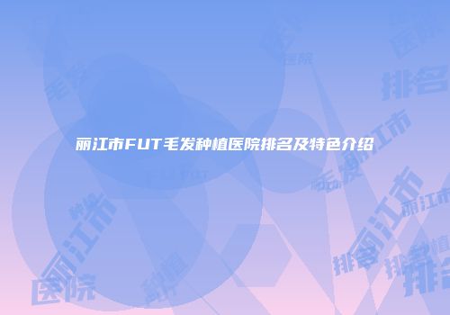 丽江市FUT毛发种植医院排名及特色介绍