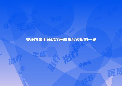 安康市黑毛痣治疗医院排名及价格一览