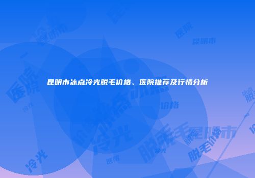 昆明市冰点冷光脱毛价格、医院推荐及行情分析
