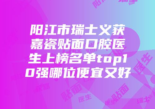 阳江市瑞士义获嘉瓷贴面口腔医生上榜名单top10强哪位便宜又好
