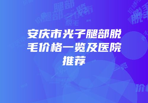安庆市光子腿部脱毛价格一览及医院推荐