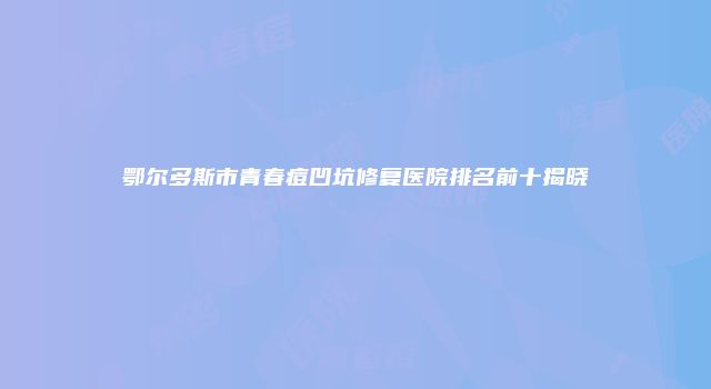 鄂尔多斯市青春痘凹坑修复医院排名前十揭晓