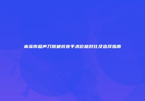本溪市超声刀除皱抗衰手术价格对比及选择指南