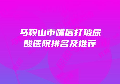马鞍山市嘴唇打玻尿酸医院排名及推荐