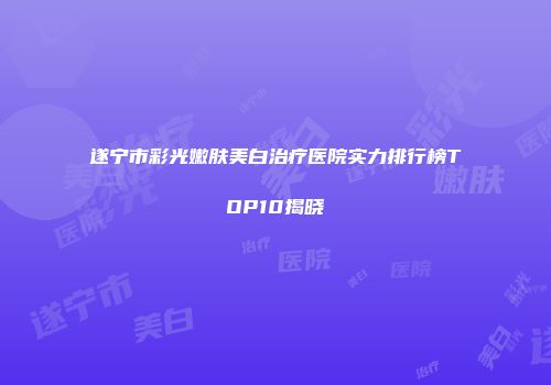 遂宁市彩光嫩肤美白治疗医院实力排行榜TOP10揭晓