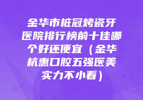 金华市桩冠烤瓷牙医院排行榜前十佳哪个好还便宜（金华杭惠口腔五强医美实力不小看）