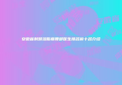 安徽省射频溶脂瘦腰部医生排名前十名介绍