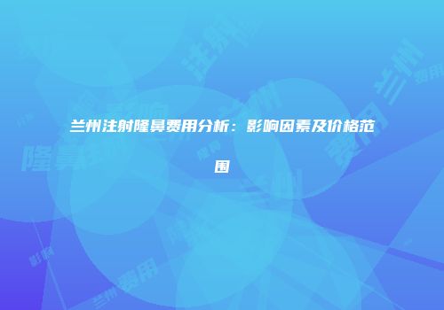 兰州注射隆鼻费用分析：影响因素及价格范围