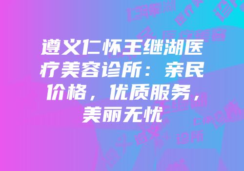 遵义仁怀王继湖医疗美容诊所：亲民价格，优质服务，美丽无忧