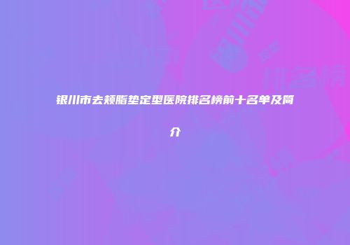 银川市去颊脂垫定型医院排名榜前十名单及简介