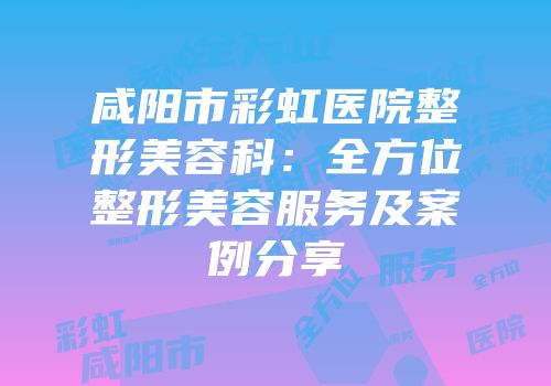 咸阳市彩虹医院整形美容科：全方位整形美容服务及案例分享