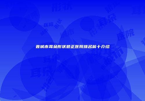 晋城市耳朵形状矫正医院排名前十介绍