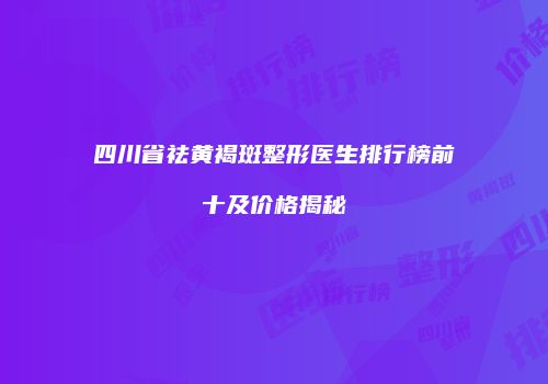 四川省祛黄褐斑整形医生排行榜前十及价格揭秘