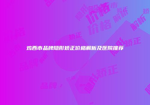 鸡西市品牌隐形矫正价格解析及医院推荐