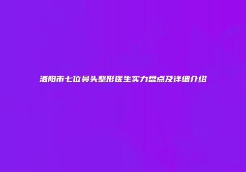 洛阳市七位鼻头整形医生实力盘点及详细介绍