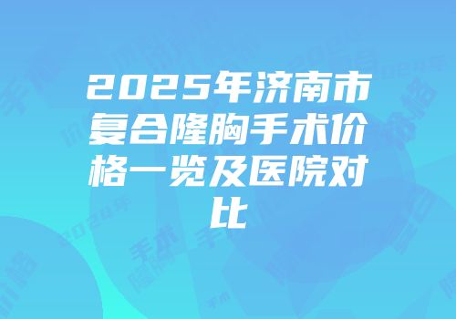 2025年济南市复合隆胸手术价格一览及医院对比