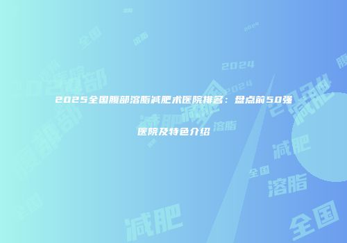 2025全国腹部溶脂减肥术医院排名：盘点前50强医院及特色介绍