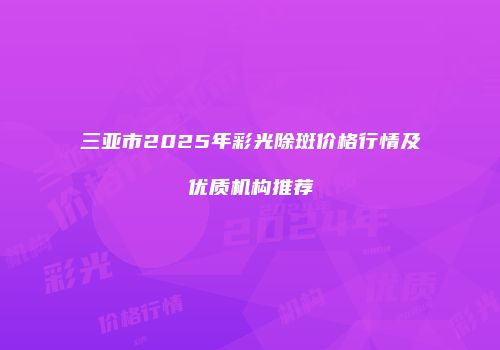 三亚市2025年彩光除斑价格行情及优质机构推荐