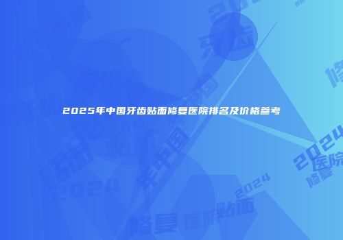 2025年中国牙齿贴面修复医院排名及价格参考