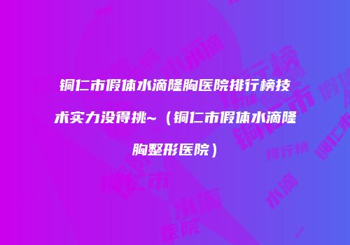 铜仁市假体水滴隆胸医院排行榜技术实力没得挑~（铜仁市假体水滴隆胸整形医院）
