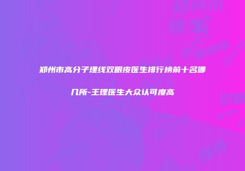郑州市高分子埋线双眼皮医生排行榜前十名哪几所-王理医生大众认可度高