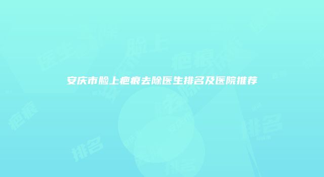 安庆市脸上疤痕去除医生排名及医院推荐