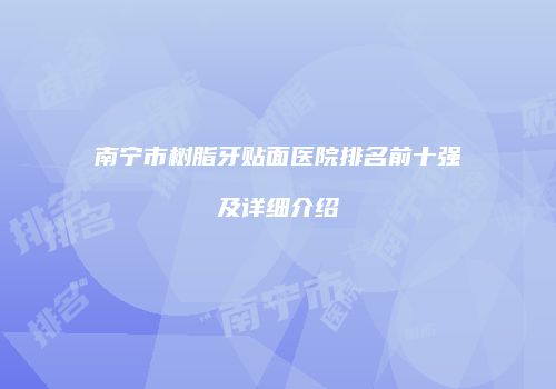南宁市树脂牙贴面医院排名前十强及详细介绍
