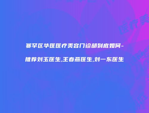 赛罕区华医医疗美容门诊部到底如何-推荐刘玉医生,王春燕医生,刘一东医生