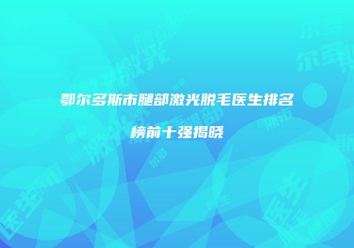 鄂尔多斯市腿部激光脱毛医生排名榜前十强揭晓