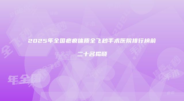2025年全国疤痕体质全飞秒手术医院排行榜前二十名揭晓