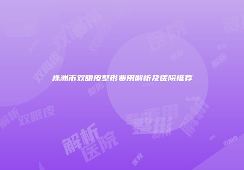 株洲市双眼皮整形费用解析及医院推荐