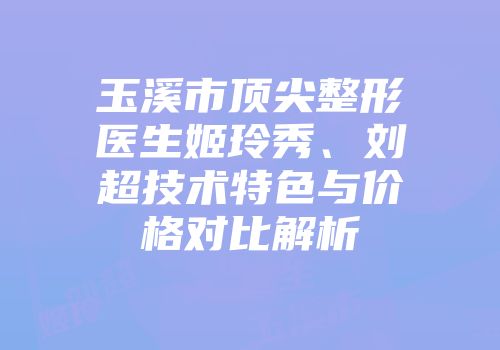 玉溪市顶尖整形医生姬玲秀、刘超技术特色与价格对比解析